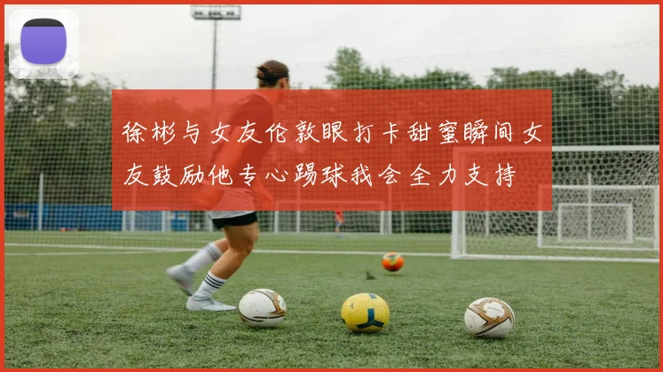 徐彬与女友伦敦眼打卡甜蜜瞬间女友鼓励他专心踢球我会全力支持