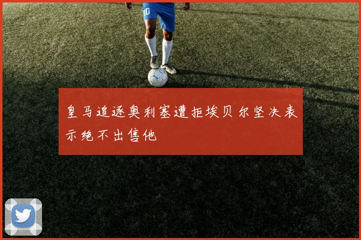 皇马追逐奥利塞遭拒埃贝尔坚决表示绝不出售他