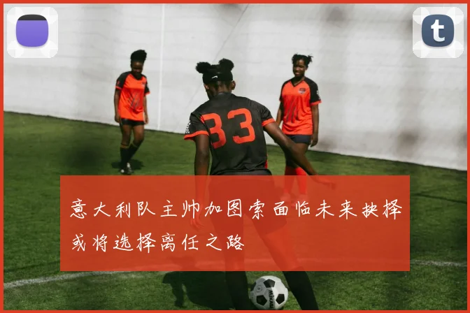 意大利队主帅加图索面临未来抉择或将选择离任之路