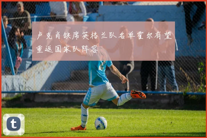 卢克肖缺席英格兰队名单霍尔有望重返国家队阵容