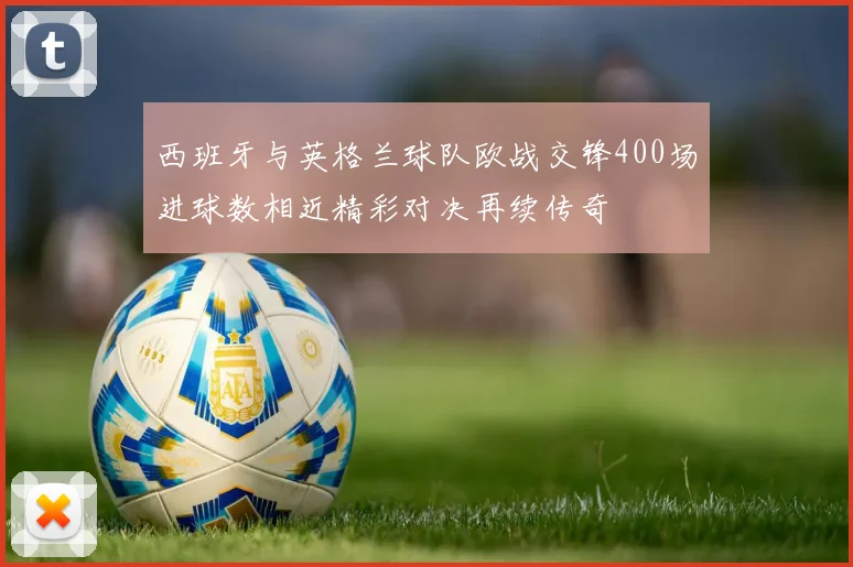 西班牙与英格兰球队欧战交锋400场进球数相近精彩对决再续传奇