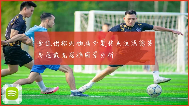 舍伍德称利物浦今夏将关注范德芬与范戴克搭档前景分析