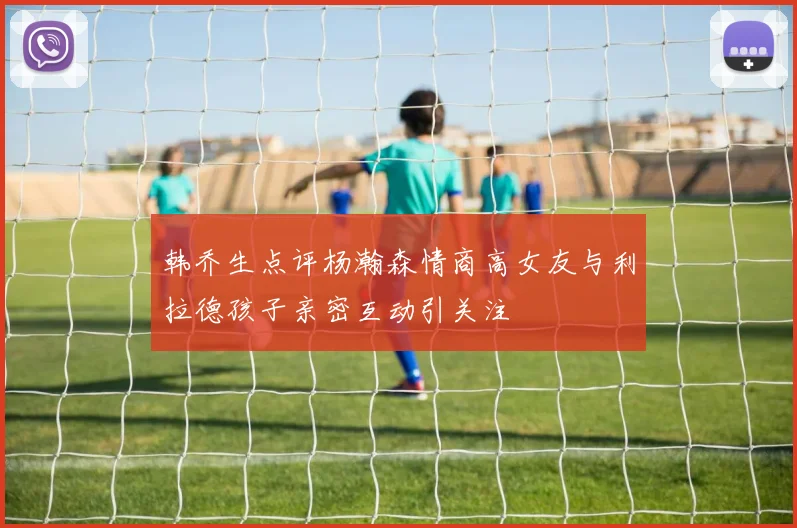 韩乔生点评杨瀚森情商高女友与利拉德孩子亲密互动引关注