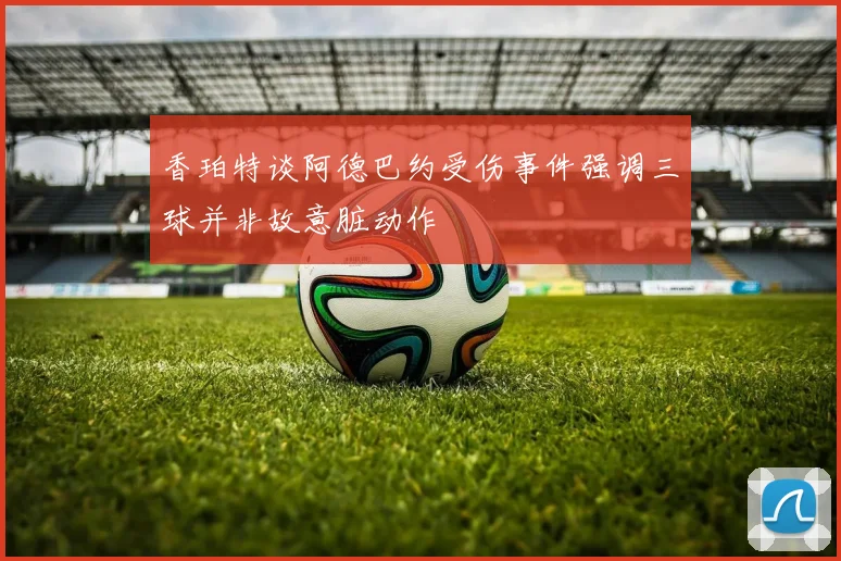 香珀特谈阿德巴约受伤事件强调三球并非故意脏动作