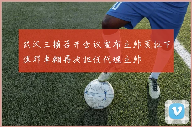 武汉三镇召开会议宣布主帅莫拉下课邓卓翔再次担任代理主帅