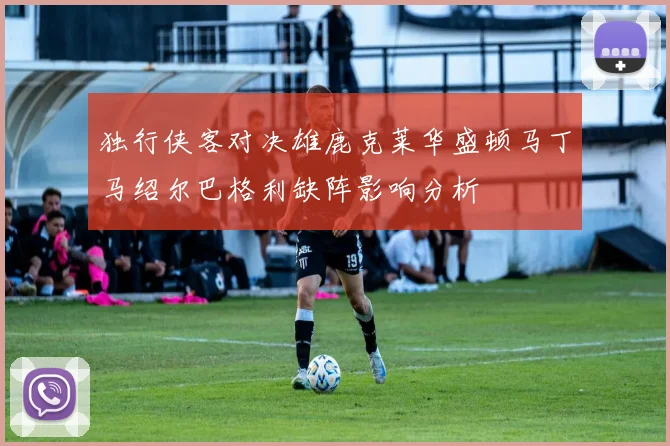 独行侠客对决雄鹿克莱华盛顿马丁马绍尔巴格利缺阵影响分析