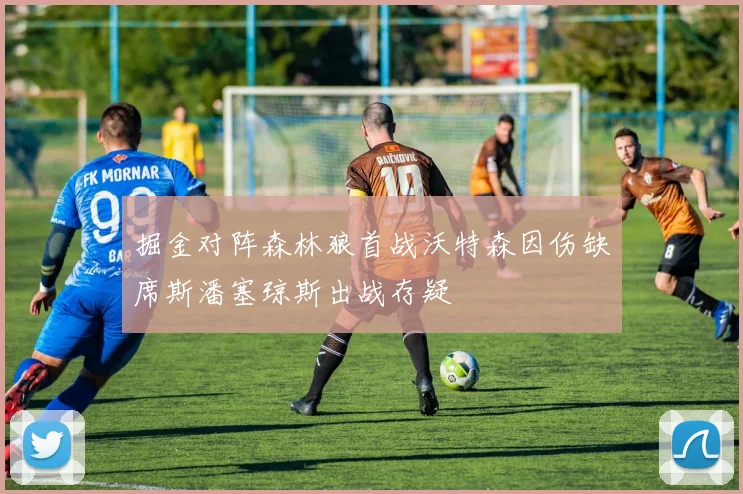 掘金对阵森林狼首战沃特森因伤缺席斯潘塞琼斯出战存疑