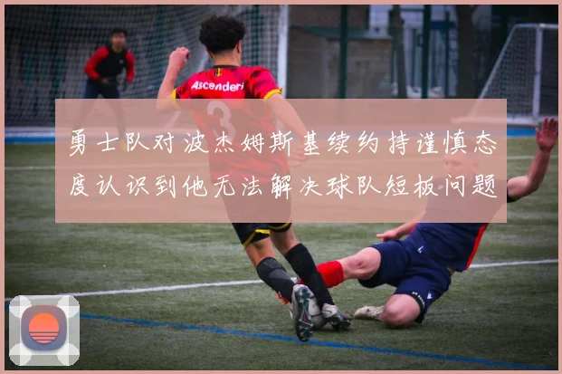 勇士队对波杰姆斯基续约持谨慎态度认识到他无法解决球队短板问题