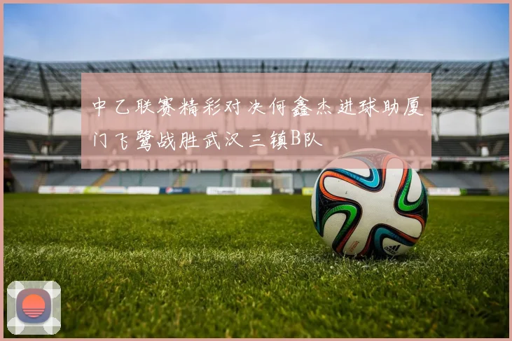 中乙联赛精彩对决何鑫杰进球助厦门飞鹭战胜武汉三镇B队