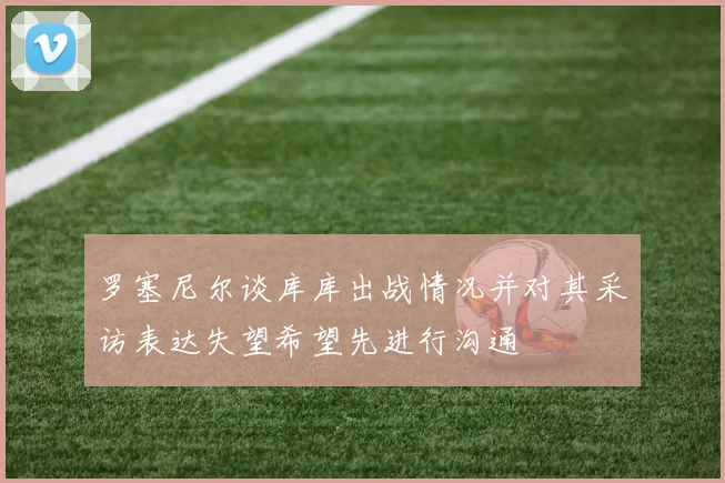 罗塞尼尔谈库库出战情况并对其采访表达失望希望先进行沟通