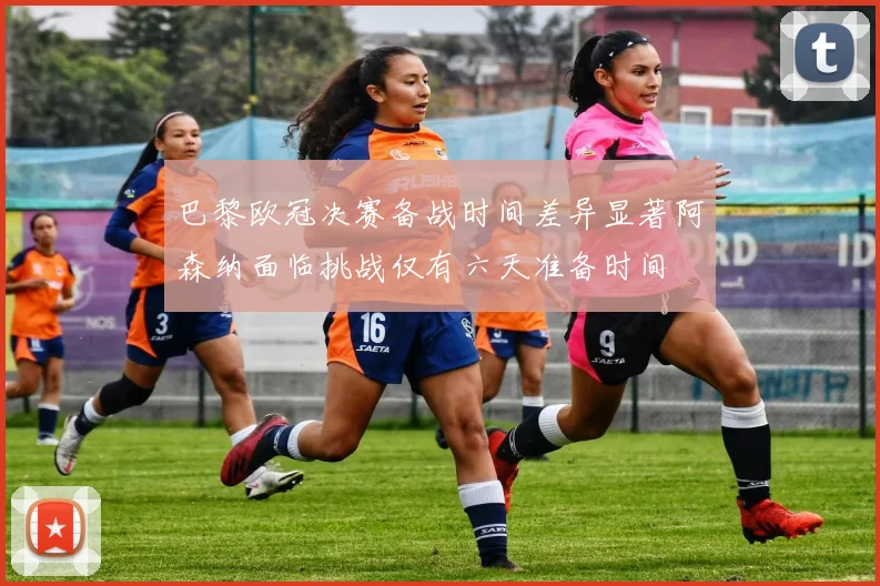 巴黎欧冠决赛备战时间差异显著阿森纳面临挑战仅有六天准备时间