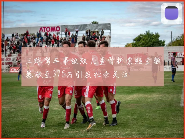 三球驾车事故致儿童骨折索赔金额暴涨至375万引发社会关注
