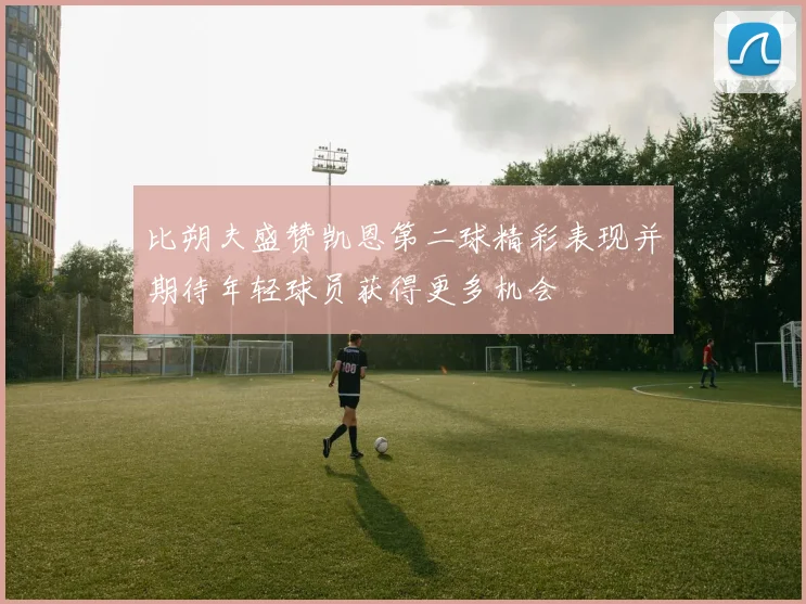 比朔夫盛赞凯恩第二球精彩表现并期待年轻球员获得更多机会