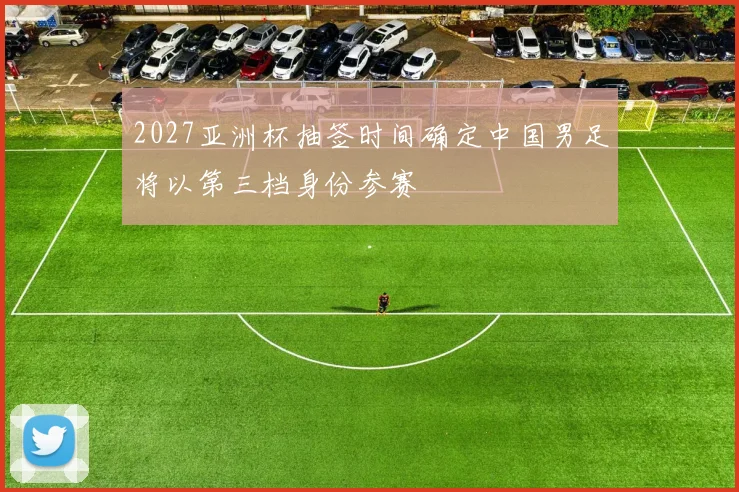 2027亚洲杯抽签时间确定中国男足将以第三档身份参赛