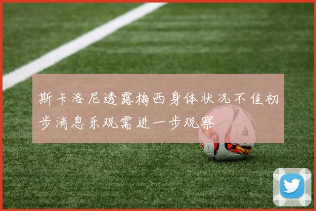 斯卡洛尼透露梅西身体状况不佳初步消息乐观需进一步观察