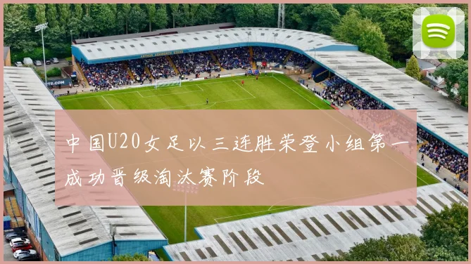 中国U20女足以三连胜荣登小组第一成功晋级淘汰赛阶段