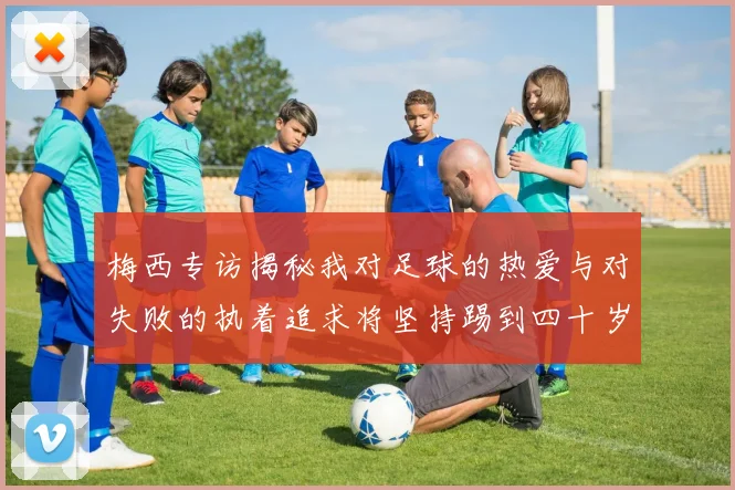 梅西专访揭秘我对足球的热爱与对失败的执着追求将坚持踢到四十岁