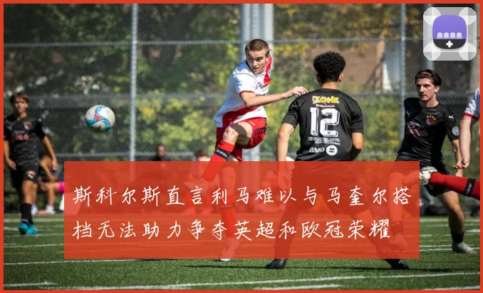 斯科尔斯直言利马难以与马奎尔搭档无法助力争夺英超和欧冠荣耀