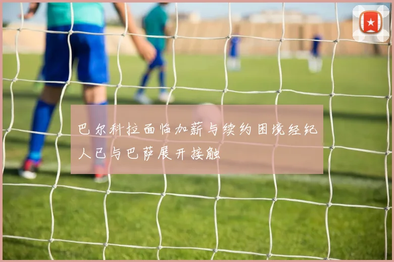 巴尔科拉面临加薪与续约困境经纪人已与巴萨展开接触