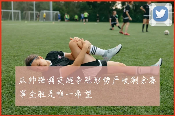 瓜帅强调英超争冠形势严峻剩余赛事全胜是唯一希望