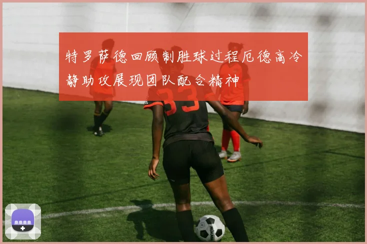 特罗萨德回顾制胜球过程厄德高冷静助攻展现团队配合精神