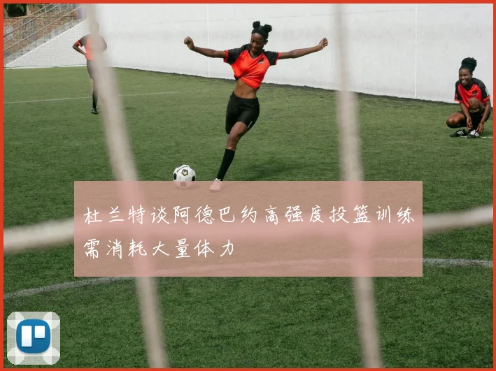 杜兰特谈阿德巴约高强度投篮训练需消耗大量体力