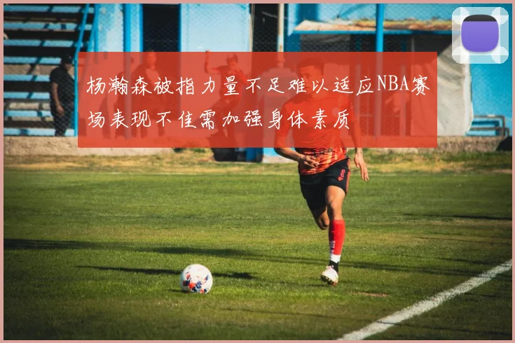 杨瀚森被指力量不足难以适应NBA赛场表现不佳需加强身体素质